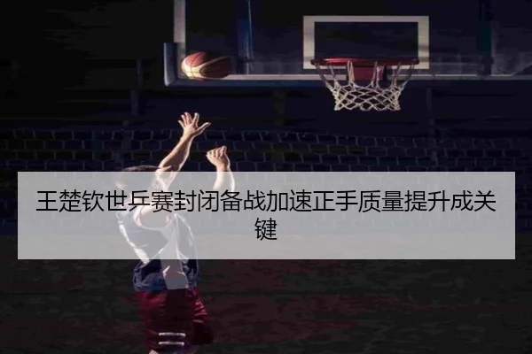 王楚钦世乒赛封闭备战加速正手质量提升成关键